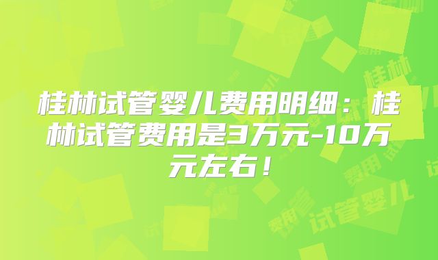 桂林试管婴儿费用明细：桂林试管费用是3万元-10万元左右！