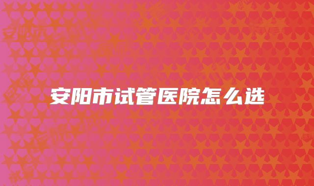 安阳市试管医院怎么选