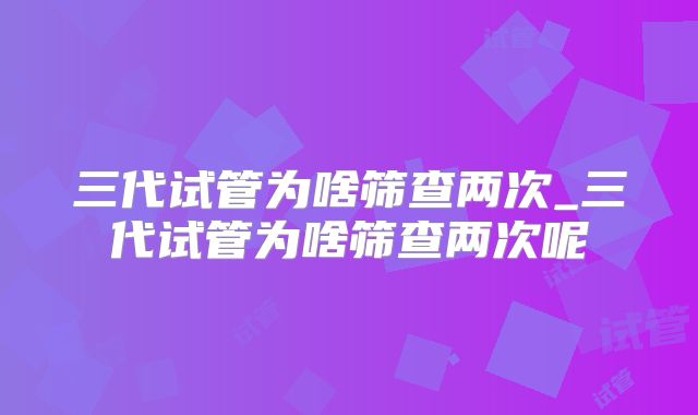 三代试管为啥筛查两次_三代试管为啥筛查两次呢