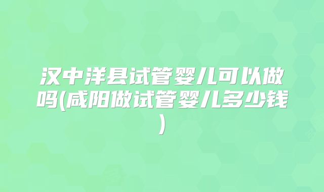 汉中洋县试管婴儿可以做吗(咸阳做试管婴儿多少钱)