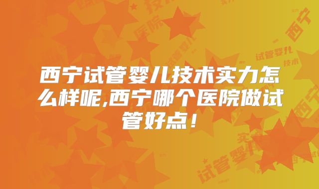 西宁试管婴儿技术实力怎么样呢,西宁哪个医院做试管好点！