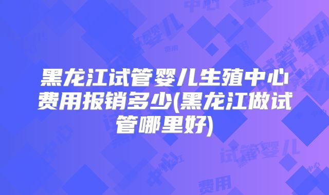 黑龙江试管婴儿生殖中心费用报销多少(黑龙江做试管哪里好)