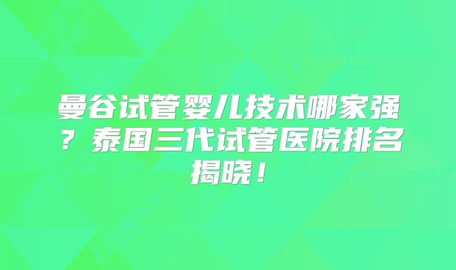 曼谷试管婴儿技术哪家强？泰国三代试管医院排名揭晓！