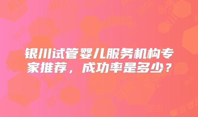 银川试管婴儿服务机构专家推荐，成功率是多少？