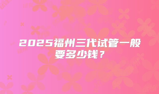 2025福州三代试管一般要多少钱？