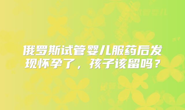俄罗斯试管婴儿服药后发现怀孕了，孩子该留吗？