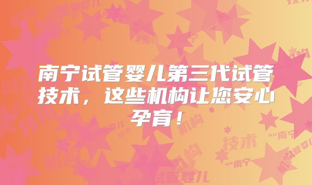 南宁试管婴儿第三代试管技术，这些机构让您安心孕育！