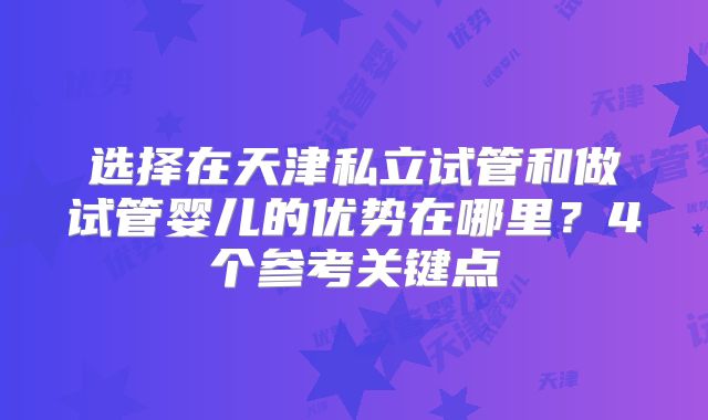 选择在天津私立试管和做试管婴儿的优势在哪里？4个参考关键点