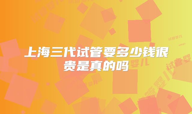 上海三代试管要多少钱很贵是真的吗