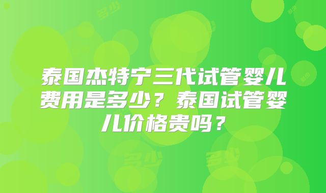 泰国杰特宁三代试管婴儿费用是多少？泰国试管婴儿价格贵吗？