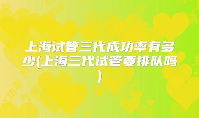 上海试管三代成功率有多少(上海三代试管要排队吗)