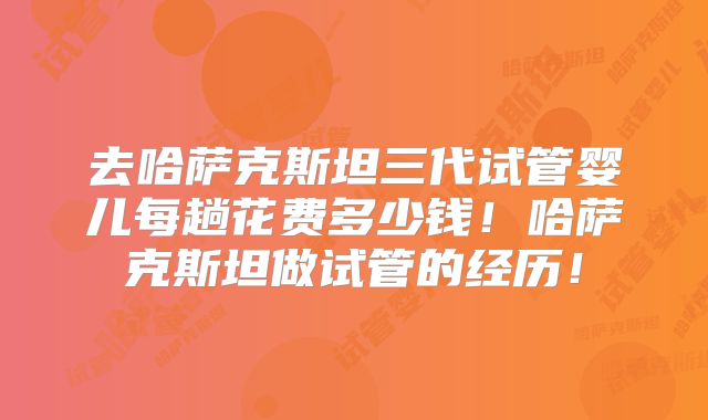 去哈萨克斯坦三代试管婴儿每趟花费多少钱！哈萨克斯坦做试管的经历！