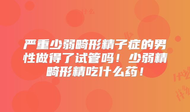 严重少弱畸形精子症的男性做得了试管吗！少弱精畸形精吃什么药！