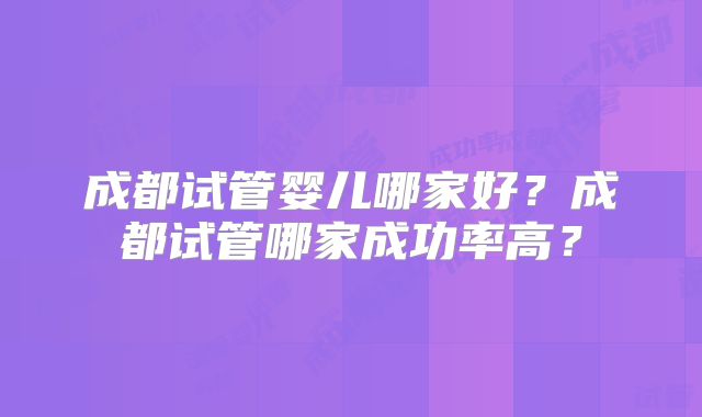 成都试管婴儿哪家好?成都试管哪家成功率高?