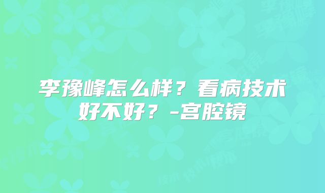 李豫峰怎么样？看病技术好不好？-宫腔镜