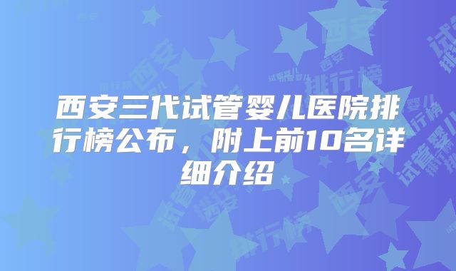 西安三代试管婴儿医院排行榜公布，附上前10名详细介绍