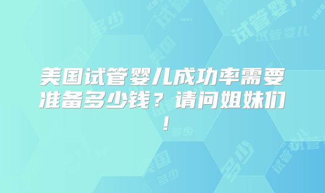 美国试管婴儿成功率需要准备多少钱？请问姐妹们！