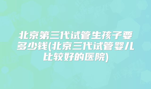 北京第三代试管生孩子要多少钱(北京三代试管婴儿比较好的医院)