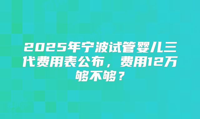 2025年宁波试管婴儿三代费用表公布，费用12万够不够？
