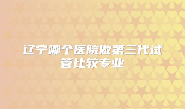 辽宁哪个医院做第三代试管比较专业