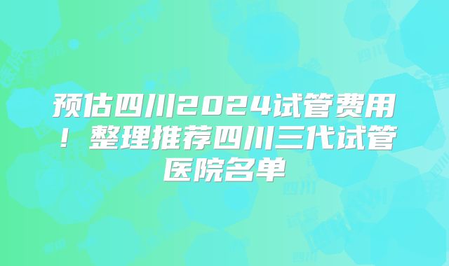 预估四川2024试管费用!整理推荐四川三代试管医院名单