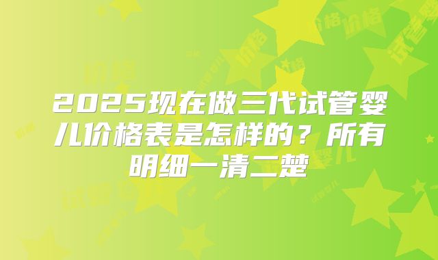 2025现在做三代试管婴儿价格表是怎样的？所有明细一清二楚