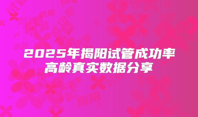 2025年揭阳试管成功率高龄真实数据分享