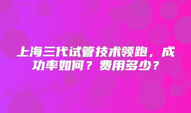 上海三代试管技术领跑，成功率如何？费用多少？