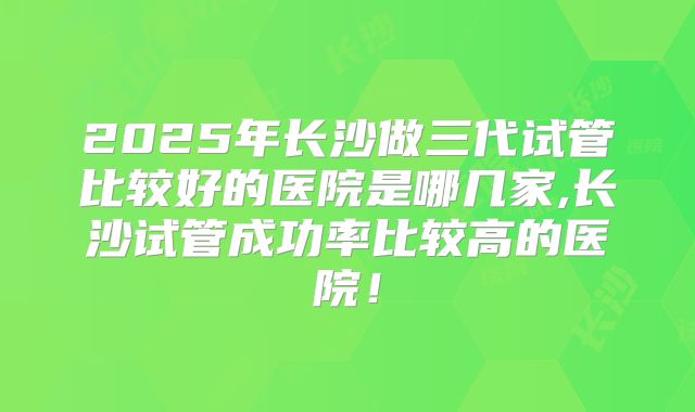 2025年长沙做三代试管比较好的医院是哪几家,长沙试管成功率比较高的医院！