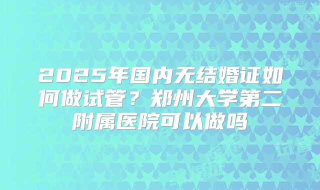 2025年国内无结婚证如何做试管？郑州大学第二附属医院可以做吗
