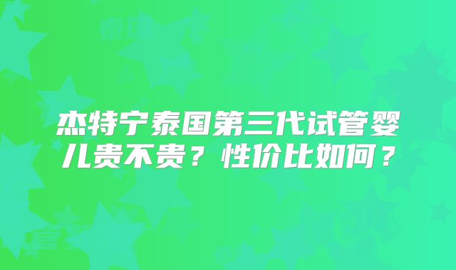 杰特宁泰国第三代试管婴儿贵不贵？性价比如何？