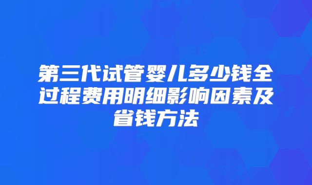 第三代试管婴儿多少钱全过程费用明细影响因素及省钱方法