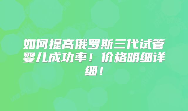 如何提高俄罗斯三代试管婴儿成功率!价格明细详细!