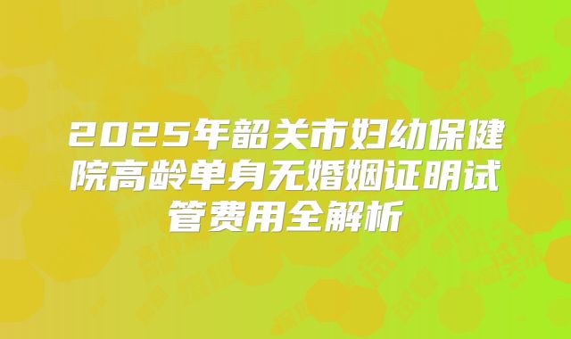 2025年韶关市妇幼保健院高龄单身无婚姻证明试管费用全解析