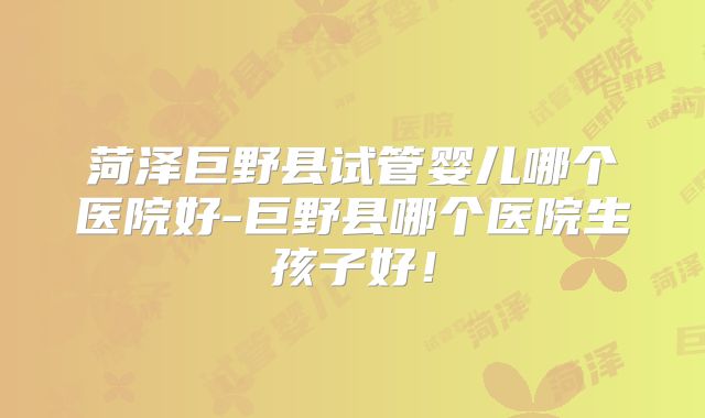 菏泽巨野县试管婴儿哪个医院好-巨野县哪个医院生孩子好!