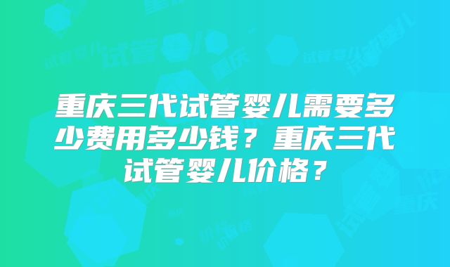 重庆三代试管婴儿需要多少费用多少钱?重庆三代试管婴儿价格?