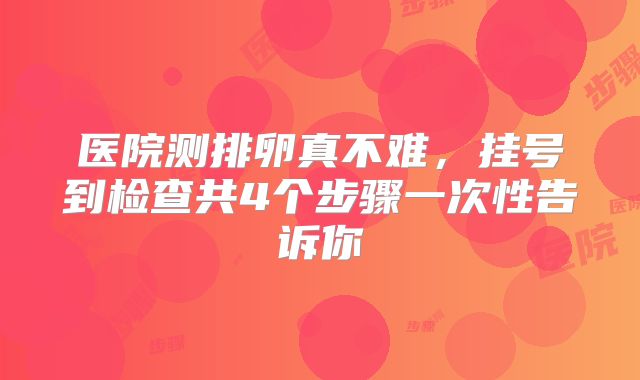 医院测排卵真不难，挂号到检查共4个步骤一次性告诉你