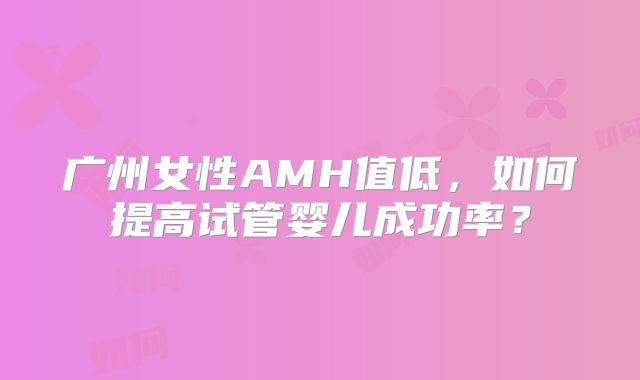 广州女性AMH值低，如何提高试管婴儿成功率？