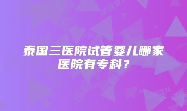 泰国三医院试管婴儿哪家医院有专科？