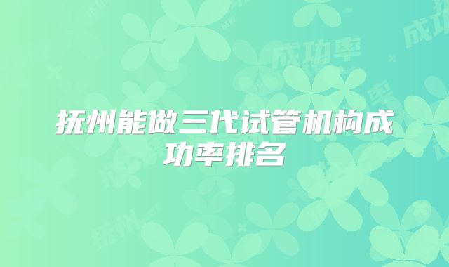 抚州能做三代试管机构成功率排名