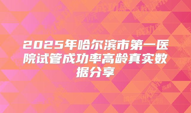 2025年哈尔滨市第一医院试管成功率高龄真实数据分享