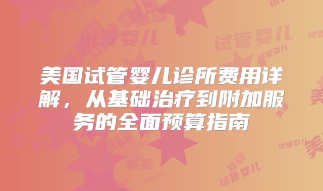 美国试管婴儿诊所费用详解，从基础治疗到附加服务的全面预算指南