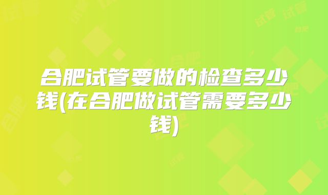 合肥试管要做的检查多少钱(在合肥做试管需要多少钱)