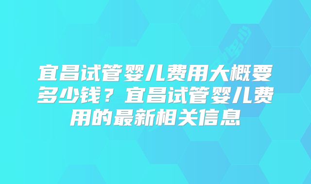 宜昌试管婴儿费用大概要多少钱？宜昌试管婴儿费用的最新相关信息