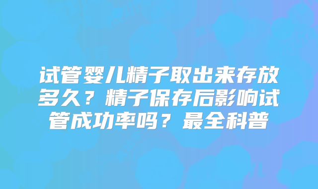 试管婴儿精子取出来存放多久？精子保存后影响试管成功率吗？最全科普