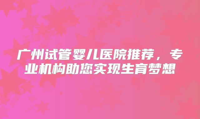 广州试管婴儿医院推荐，专业机构助您实现生育梦想