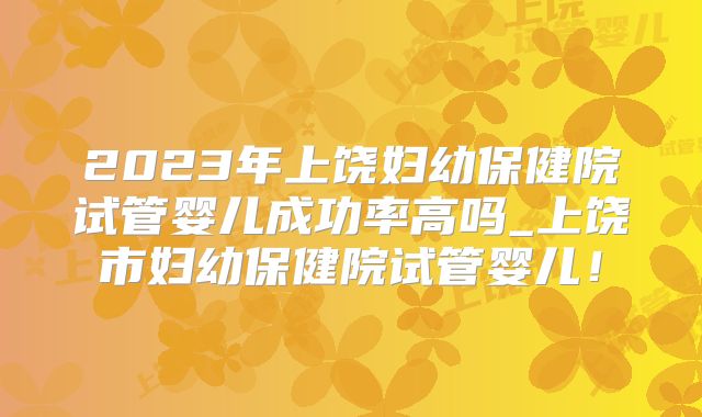 2023年上饶妇幼保健院试管婴儿成功率高吗_上饶市妇幼保健院试管婴儿!