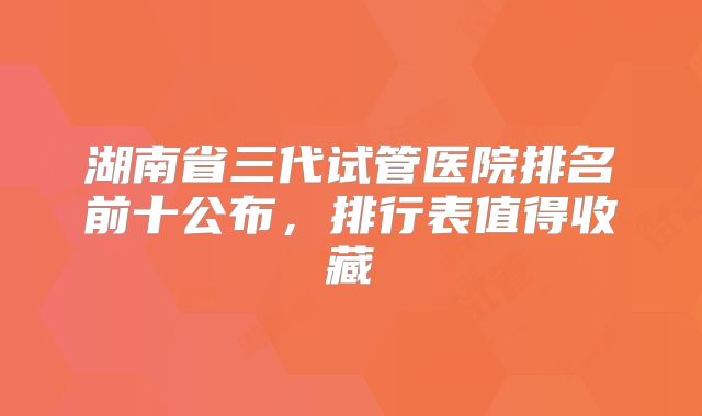湖南省三代试管医院排名前十公布，排行表值得收藏