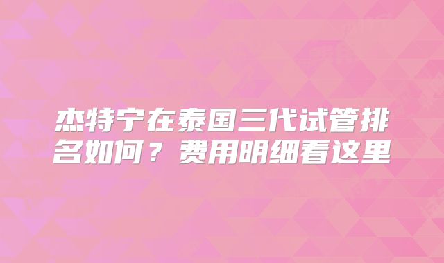 杰特宁在泰国三代试管排名如何？费用明细看这里