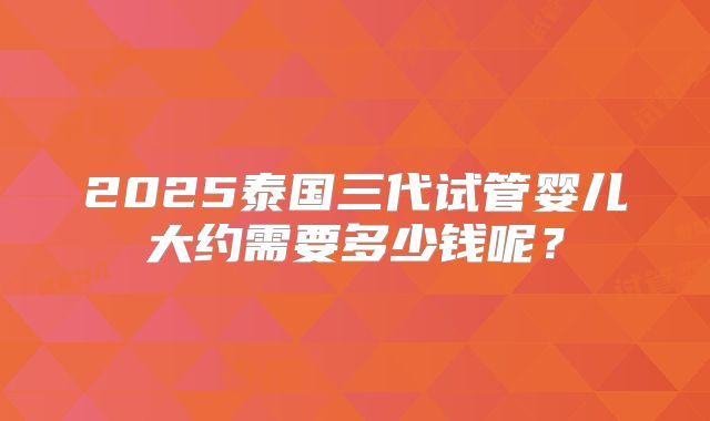 2025泰国三代试管婴儿大约需要多少钱呢？